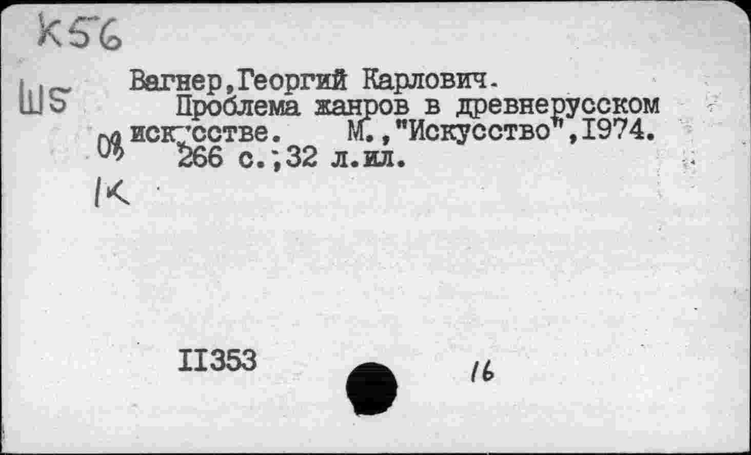 ﻿
j .	Вагнер,Георгий Карлович.
ШЪ Проблема жанров в древнерусском искусстве.	м.,"Искусство*,1974.
W 266 с.;32 л.ил.	;
II353
/(>